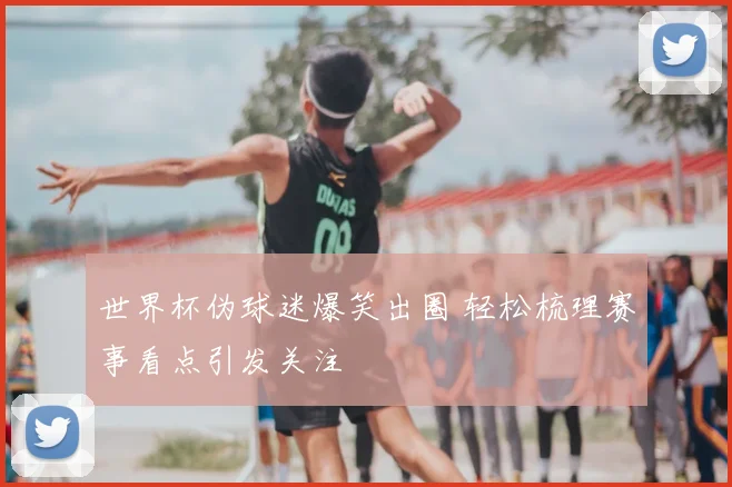 世界杯伪球迷爆笑出圈 轻松梳理赛事看点引发关注