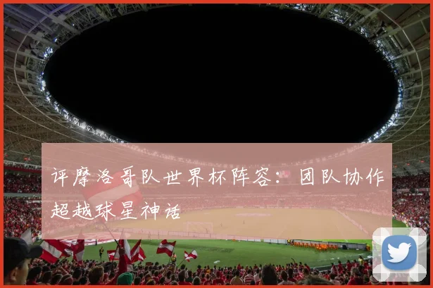 评摩洛哥队世界杯阵容：团队协作超越球星神话