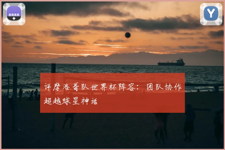 评摩洛哥队世界杯阵容：团队协作超越球星神话