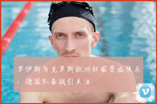 罗伊斯与克罗斯欧洲杯前景成焦点，德国队备战引关注