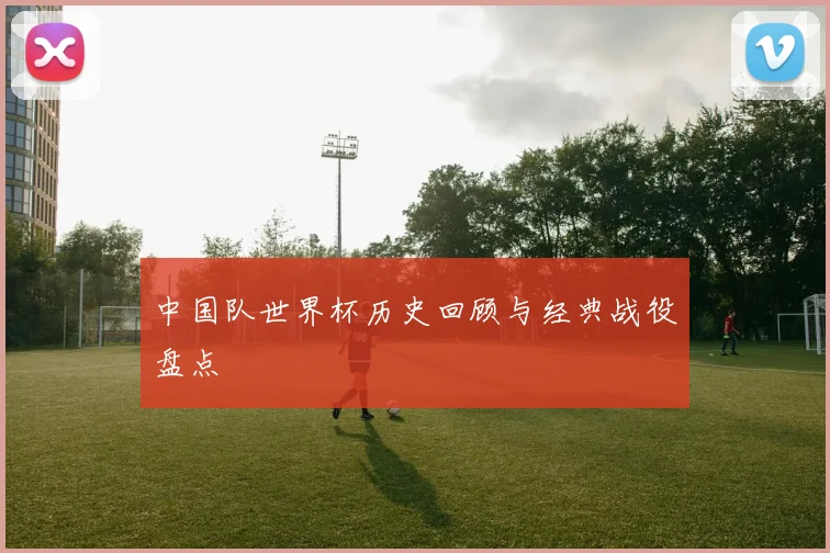 中国队世界杯历史回顾与经典战役盘点